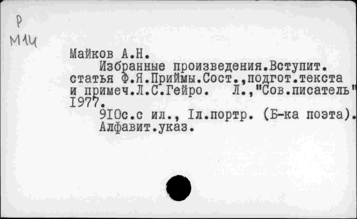 ﻿И 4Ц
Майков А.Н.
Избранные произведения.Вступит, статья Ф.Я.Приймы.Сост.,подгот.текста и^имеч.Л.С.Гейро.	Л., "Сов. писатель
910с.с ил., 1л.портр. (Б-ка поэта) Алфавит.указ.